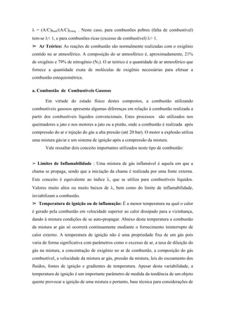 λ = (A/C)Real/(A/C)Esteq. . Neste caso, para combustões pobres (falta de combustível)
tem-se λ< 1, e para combustões ricas (excesso de combustível) λ> 1.
   Ar Teórico: As reações de combustão são normalmente realizadas com o oxigênio
contido no ar atmosférico. A composição do ar atmosférico é, aproximadamente, 21%
de oxigênio e 79% de nitrogênio (N2). O ar teórico é a quantidade de ar atmosférico que
fornece a quantidade exata de moléculas de oxigênio necessárias para efetuar a
combustão estequiométrica.

a. Combustão de Combustíveis Gasosos

       Em virtude do estado físico destes compostos, a combustão utilizando
combustíveis gasosos apresenta algumas diferenças em relação à combustão realizada a
partir dos combustíveis líquidos convencionais. Estes processos são utilizados nos
queimadores a jato e nos motores a jato ou a pistão, onde a combustão é realizada após
compressão do ar e injeção do gás a alta pressão (até 20 bar). O motor a explosão utiliza
uma mistura gás/ar e um sistema de ignição após a compressão da mistura.
       Vale ressaltar dois conceito importantes utilizados neste tipo de combustão:


  Limites de Inflamabilidade : Uma mistura de gás inflamável é aquela em que a
chama se propaga, sendo que a iniciação da chama é realizada por uma fonte externa.
Este conceito é equivalente ao índice λ, que se utiliza para combustíveis líquidos.
Valores muito altos ou muito baixos de λ, bem como do limite de inflamabilidade,
inviabilizam a combustão.
   Temperatura de ignição ou de inflamação: É a menor temperatura na qual o calor
é gerado pela combustão em velocidade superior ao calor dissipado para a vizinhança,
dando à mistura condições de se auto-propagar. Abaixo desta temperatura a combustão
da mistura ar gás só ocorrerá continuamente mediante o fornecimento ininterrupto de
calor externo. A temperatura de ignição não é uma propriedade fixa de um gás pois
varia de forma significativa com parâmetros como o excesso de ar, a taxa de diluição do
gás na mistura, a concentração de oxigênio no ar de combustão, a composição do gás
combustível, a velocidade da mistura ar gás, pressão da mistura, leis do escoamento dos
fluidos, fontes de ignição e gradientes de temperatura. Apesar desta variabilidade, a
temperatura de ignição é um importante parâmetro de medida da tendência de um objeto
quente provocar a ignição de uma mistura e portanto, base técnica para considerações de
 