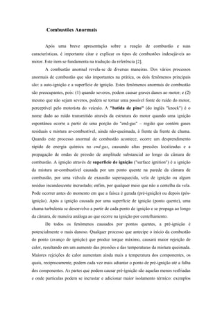 Combustões Anormais


       Após uma breve apresentação sobre a reação de combustão e suas
características, é importante citar e explicar os tipos de combustões indesejáveis ao
motor. Este item se fundamenta na tradução da referência [2].
       A combustão anormal revela-se de diversas maneiras. Dos vários processos
anormais de combustão que são importantes na prática, os dois fenômenos principais
são: a auto-ignição e a superfície de ignição. Estes fenômenos anormais de combustão
são preocupantes, pois: (1) quando severos, podem causar graves danos ao motor; e (2)
mesmo que não sejam severos, podem se tornar uma possível fonte de ruído do motor,
perceptível pelo motorista do veículo. A "batida de pino" (do inglês "knock") é o
nome dado ao ruído transmitido através da estrutura do motor quando uma ignição
espontânea ocorre a partir de uma porção do "end-gas" – região que contém gases
residuais e mistura ar-combustível, ainda não-queimada, à frente da frente de chama.
Quando este processo anormal de combustão acontece, ocorre um desprendimento
rápido de energia química no end-gas, causando altas pressões localizadas e a
propagação de ondas de pressão de amplitude substancial ao longo da câmara de
combustão. A ignição através de superficie de ignição ("surface ignition") é a ignição
da mistura ar-combustível causada por um ponto quente na parede da câmara de
combustão, por uma válvula de exaustão superaquecida, vela de ignição ou algum
resíduo incandescente incrustado; enfim, por qualquer meio que não a centelha da vela.
Pode ocorrer antes do momento em que a faísca é gerada (pré-ignição) ou depois (pós-
ignição). Após a ignição causada por uma superficie de ignição (ponto quente), uma
chama turbulenta se desenvolve a partir de cada ponto de ignição e se propaga ao longo
da câmara, de maneira análoga ao que ocorre na ignição por centelhamento.
       De todos os fenômenos causados por pontos quentes, a pré-ignição é
potencialmente o mais danoso. Qualquer processo que antecipe o início da combustão
do ponto (avanço de ignição) que produz torque máximo, causará maior rejeição de
calor, resultando em um aumento das pressões e das temperaturas da mistura queimada.
Maiores rejeições de calor aumentam ainda mais a temperatura dos componentes, os
quais, reciprocamente, podem cada vez mais adiantar o ponto de pré-ignição até a falha
dos componentes. As partes que podem causar pré-ignição são aquelas menos resfriadas
e onde partículas podem se incrustar e adicionar maior isolamento térmico: exemplos
 