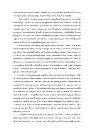 mais comuns são as velas, válvulas de exaustão e irregularidades de superfície e formas
nos metais como arestas na tampa do cabeçote ou sulcos da cabeça do pistão.
       Sob condições normais, usando-se velas adequadas à temperatura, a pré-ignição
normalmente inicia-se na válvula de exaustão, coberta por depósitos vindos do
combustível ou do lubrificante, que penetra na câmara de combustão.Válvulas de
exaustão mais frias e menor consumo de óleo lubrificante geralmente aliviam este
problema. Características de desenho do motor que minimizam a probabilidade de uma
pré-ignição são: velas com faixa de temperatura adequada, remoção de irregularidades
superficiais, arredondamentos das arestas e válvulas de exaustão bem resfriadas, com
inserto de sódio como uma opção em casos mais críticos.
    Até agora não há uma explicação completa sobre o fenômeno de knock, que ocorre
em uma ampla variedade de condições de operação do motor. Geralmente, concorda-se
que o knock se origina da liberação extremamente rápida de energia contida no end gas,
à frente de uma propagação turbulenta de chama, resultando em altas pressões locais. A
natureza não uniforme desta distribuição de pressão causa ondas de presssão e ondas de
choque que se propagam ao longo da câmara de combustão. Essas ondas podem causar
a ressonância do cilindro, fazendo-o vibrar a uma freqüência igual à sua freqüência
natural. Duas teorias têm avançado para explicar a origem do knock: a teoria da auto-
ignição e a teoria da detonação.
    A primeira teoria explica que, quando a mistura ar-combustível contida na região
do end gas é comprimida a pressões e temperaturas suficientemente altas, o processo de
oxidação do combustível – iniciando com uma pré-chama química e terminando com
uma rápida liberação de energia – pode ocorrer espontaneamente em algumas partes ou
em toda região do end gas. A liberação espontânea de parte da energia química contida
no combustível do end-gas, resulta em flutuações do pico de pressão dos gases no
interior do cilindro. Isto produz um aumento local de temperatura e pressão do gás,
causando assim uma onda de choque que se propaga ao longo da câmara de combustão,
oriundas da região do end-gas. Esta onda de choque, a expansão da onda que se segue, e
a reflexão destas ondas nas paredes da câmara cria a pressão oscilatória. Verifica-se que
uma vez ocorrido o knock, a distribuição da pressão ao longo da câmara de combustão
deixa de ser uniforme.
       A segunda teoria postula que, sob condições de knock, o avanço da frente de
chama se acelera a velocidade sônica e consome o end gas a uma taxa muito mais
rápida que consumiria com a chama a uma velocidade normal. Nesta teoria (detonação),
 