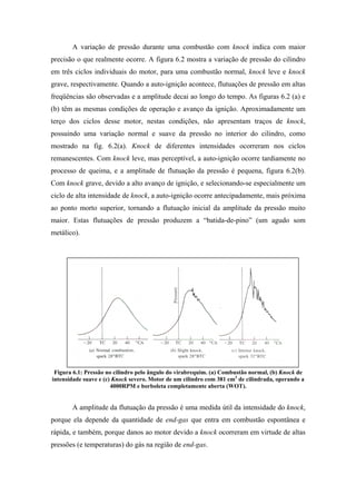 A variação de pressão durante uma combustão com knock indica com maior
precisão o que realmente ocorre. A figura 6.2 mostra a variação de pressão do cilindro
em três ciclos individuais do motor, para uma combustão normal, knock leve e knock
grave, respectivamente. Quando a auto-ignição acontece, flutuações de pressão em altas
freqüências são observadas e a amplitude decai ao longo do tempo. As figuras 6.2 (a) e
(b) têm as mesmas condições de operação e avanço da ignição. Aproximadamente um
terço dos ciclos desse motor, nestas condições, não apresentam traços de knock,
possuindo uma variação normal e suave da pressão no interior do cilindro, como
mostrado na fig. 6.2(a). Knock de diferentes intensidades ocorreram nos ciclos
remanescentes. Com knock leve, mas perceptível, a auto-ignição ocorre tardiamente no
processo de queima, e a amplitude de flutuação da pressão é pequena, figura 6.2(b).
Com knock grave, devido a alto avanço de ignição, e selecionando-se especialmente um
ciclo de alta intensidade de knock, a auto-ignição ocorre antecipadamente, mais próxima
ao ponto morto superior, tornando a flutuação inicial da amplitude da pressão muito
maior. Estas flutuações de pressão produzem a “batida-de-pino” (um agudo som
metálico).




 Figura 6.1: Pressão no cilindro pelo ângulo do virabrequim. (a) Combustão normal, (b) Knock de
intensidade suave e (c) Knock severo. Motor de um cilindro com 381 cm3 de cilindrada, operando a
                       4000RPM e borboleta completamente aberta (WOT).


       A amplitude da flutuação da pressão é uma medida útil da intensidade do knock,
porque ela depende da quantidade de end-gas que entra em combustão espontânea e
rápida, e também, porque danos ao motor devido a knock ocorreram em virtude de altas
pressões (e temperaturas) do gás na região de end-gas.
 