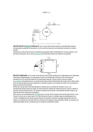 Partes: 1, 2

MOTOR SHUNT O MOTOR PARALELO: es un motor de corriente continua cuyo bobinado inductor
principal está conectado en derivación con el circuito formado por los bobinados inducidos e inductor
auxiliar.
Al igual que en las dinamos shunt, las bobinas principales están constituidas por muchas espiras y con
hilo de poca sección, por lo que la resistencia del bobinado inductor principal es muy grande.

MOTOR COMPOUND: es un motor de corriente continua cuya excitación es originada por dos bobinados
inductores independientes; uno dispuesto en serie con el bobinado inducido y otro conectado en
derivación con el circuito formado por los bobinados inducido, inductor serie e inductor auxiliar.
Los motores compuestos tienen un campo serie sobre el tope del bobinado del campo shunt. Este campo
serie, el cual consiste de pocas vueltas de un alambre grueso, es conectado en serie con la armadura y
lleva la corriente de armadura.
El flujo del campo serie varia directamente a medida que la corriente de armadura varía, y es
directamente proporcional a la carga. El campo serie se conecta de manera tal que su flujo se añade al
flujo del campo principal shunt. Los motores compound se conectan normalmente de esta manera y se
denominan como compound acumulativo.
Esto provee una característica de velocidad que no es tan "dura" o plana como la del motor shunt, ni tan
"suave" como la de un motor serie. Un motor compound tiene un limitado rango de debilitamiento de
campo; la debilitación del campo puede resultar en exceder la máxima velocidad segura del motor sin
carga. Los motores de corriente continua compound son algunas veces utilizados donde se requiera una
respuesta estable de par constante para un rango de velocidades amplio.

 