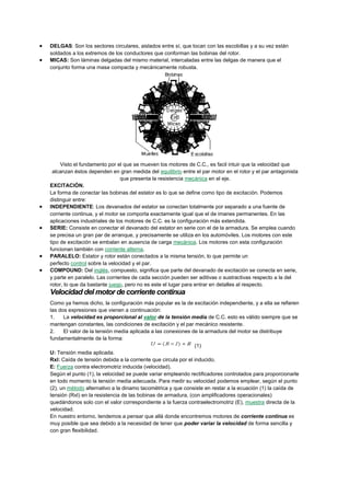 DELGAS: Son los sectores circulares, aislados entre sí, que tocan con las escobillas y a su vez están
soldados a los extremos de los conductores que conforman las bobinas del rotor.
MICAS: Son láminas delgadas del mismo material, intercaladas entre las delgas de manera que el
conjunto forma una masa compacta y mecánicamente robusta.

Visto el fundamento por el que se mueven los motores de C.C., es facil intuir que la velocidad que
alcanzan éstos dependen en gran medida del equilibrio entre el par motor en el rotor y el par antagonista
que presenta la resistencia mecánica en el eje.
EXCITACIÓN.
La forma de conectar las bobinas del estator es lo que se define como tipo de excitación. Podemos
distinguir entre:
INDEPENDIENTE: Los devanados del estator se conectan totalmente por separado a una fuente de
corriente continua, y el motor se comporta exactamente igual que el de imanes permanentes. En las
aplicaciones industriales de los motores de C.C. es la configuración más extendida.
SERIE: Consiste en conectar el devanado del estator en serie con el de la armadura. Se emplea cuando
se precisa un gran par de arranque, y precisamente se utiliza en los automóviles. Los motores con este
tipo de excitación se embalan en ausencia de carga mecánica. Los motores con esta configuración
funcionan también con corriente alterna.
PARALELO: Estator y rotor están conectados a la misma tensión, lo que permite un
perfecto control sobre la velocidad y el par.
COMPOUND: Del inglés, compuesto, significa que parte del devanado de excitación se conecta en serie,
y parte en paralelo. Las corrientes de cada sección pueden ser aditivas o sustractivas respecto a la del
rotor, lo que da bastante juego, pero no es este el lugar para entrar en detalles al respecto.

Velocidad del motor de corriente continua
Como ya hemos dicho, la configuración más popular es la de excitación independiente, y a ella se refieren
las dos expresiones que vienen a continuación:
1.
La velocidad es proporcional al valor de la tensión media de C.C. esto es válido siempre que se
mantengan constantes, las condiciones de excitación y el par mecánico resistente.
2.
El valor de la tensión media aplicada a las conexiones de la armadura del motor se distribuye
fundamentalmente de la forma:
(1)
U: Tensión media aplicada.
RxI: Caída de tensión debida a la corriente que circula por el inducido.
E: Fuerza contra electromotriz inducida (velocidad).
Según el punto (1), la velocidad se puede variar empleando rectificadores controlados para proporcionarle
en todo momento la tensión media adecuada. Para medir su velocidad podemos emplear, según el punto
(2), un método alternativo a la dinamo tacométrica y que consiste en restar a la ecuación (1) la caída de
tensión (RxI) en la resistencia de las bobinas de armadura, (con amplificadores operacionales)
quedándonos solo con el valor correspondiente a la fuerza contraelectromotriz (E), muestra directa de la
velocidad.
En nuestro entorno, tendemos a pensar que allá donde encontremos motores de corriente continua es
muy posible que sea debido a la necesidad de tener que poder variar la velocidad de forma sencilla y
con gran flexibilidad.

 