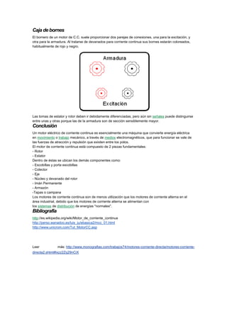 Caja de bornes
El bornero de un motor de C.C. suele proporcionar dos parejas de conexiones, una para la excitación, y
otra para la armadura. Al tratarse de devanados para corriente continua sus bornes estarán coloreados,
habitualmente de rojo y negro.

Las tomas de estator y rotor deben ir debidamente diferenciadas, pero aún sin señales puede distinguirse
entre unas y otras porque las de la armadura son de sección sensiblemente mayor.

Conclusión
Un motor eléctrico de corriente continua es esencialmente una máquina que convierte energía eléctrica
en movimiento o trabajo mecánico, a través de medios electromagnéticos, que para funcionar se vale de
las fuerzas de atracción y repulsión que existen entre los polos.
El motor de corriente continua está compuesto de 2 piezas fundamentales:
- Rotor
- Estator
Dentro de éstas se ubican los demás componentes como:
- Escobillas y porta escobillas
- Colector
- Eje
- Núcleo y devanado del rotor
- Imán Permanente
- Armazón
-Tapas o campana
Los motores de corriente continua son de menos utilización que los motores de corriente alterna en el
área industrial, debido que los motores de corriente alterna se alimentan con
los sistemas de distribución de energías "normales".

Bibliografía
http://es.wikipedia.org/wiki/Motor_de_corriente_continua
http://perso.wanadoo.es/luis_ju/ebasica2/mcc_01.html
http://www.unicrom.com/Tut_MotorCC.asp

Leer

más: http://www.monografias.com/trabajos74/motores-corriente-directa/motores-corriente-

directa2.shtml#ixzz2Zq29nCiX

 