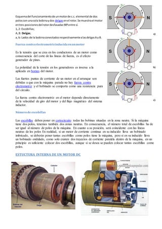 Esquemadel funcionamientode unmotorde c.c. elemental de dos
poloscon unasola bobinaydos delgasenel rotor.Se muestrael motor
entres posicionesdelrotordesfasadas90ºentre sí.
1, 2: Escobillas;
A,B: Delgas;
a, b: Lados de la bobinaconectadosrespectivamentealasdelgasA y B.
Fuerza contraelectromotrizinducidaenunmotor
Es la tensión que se crea en los conductores de un motor como
consecuencia del corte de las líneas de fuerza, es el efecto
generador de pines.
La polaridad de la tensión en los generadores es inversa a la
aplicada en bornes del motor.
Las fuertes puntas de corriente de un motor en el arranque son
debidas a que con la máquina parada no hay fuerza contra
electromotriz y el bobinado se comporta como una resistencia pura
del circuito.
La fuerza contra electromotriz en el motor depende directamente
de la velocidad de giro del motor y del flujo magnético del sistema
inductor.
Número de escobillas
Las escobillas deben poner en cortocircuito todas las bobinas situadas en la zona neutra. Si la máquina
tiene dos polos, tenemos también dos zonas neutras. En consecuencia, el número total de escobillas ha de
ser igual al número de polos de la máquina. En cuanto a su posición, será coincidente con las líneas
neutras de los polos En realidad, si un motor de corriente continua en su inducido lleva un bobinado
imbricado, se deberán poner tantas escobillas como polos tiene la máquina, pero si en su inducido lleva
un bobinado ondulado, como solo existen dos trayectos de corriente paralela dentro de la máquina, en un
principio es suficiente colocar dos escobillas, aunque si se desea se pueden colocar tantas escobillas como
polos.
ESTUCTURA INTERNA DE UN MOTOR DC
 