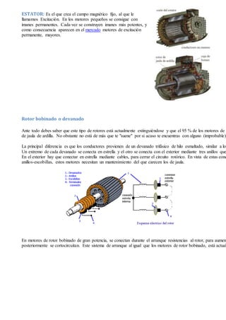 ESTATOR: Es el que crea el campo magnético fijo, al que le
llamamos Excitación. En los motores pequeños se consigue con
imanes permanentes. Cada vez se construyen imanes más potentes, y
como consecuencia aparecen en el mercado motores de excitación
permanente, mayores.
Rotor bobinado o devanado
Ante todo debes saber que este tipo de rotores está actualmente extinguiéndose y que el 95 % de los motores de i
de jaula de ardilla. No obstante no está de más que te "suene" por si acaso te encuentras con alguno (improbable).
La principal diferencia es que los conductores provienen de un devanado trifásico de hilo esmaltado, similar a los
Un extremo de cada devanado se conecta en estrella y el otro se conecta con el exterior mediante tres anillos que
En el exterior hay que conectar en estrella mediante cables, para cerrar el circuito rotórico. En vista de estas cone
anillos-escobillas, estos motores necesitan un mantenimiento del que carecen los de jaula.
En motores de rotor bobinado de gran potencia, se conectan durante el arranque resistencias al rotor, para aument
posteriormente se cortocircuitan. Este sistema de arranque al igual que los motores de rotor bobinado, está actual
 