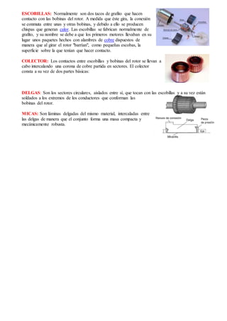 ESCOBILLAS: Normalmente son dos tacos de grafito que hacen
contacto con las bobinas del rotor. A medida que éste gira, la conexión
se conmuta entre unas y otras bobinas, y debido a ello se producen
chispas que generan calor. Las escobillas se fabrican normalmente de
grafito, y su nombre se debe a que los primeros motores llevaban en su
lugar unos paquetes hechos con alambres de cobre dispuestos de
manera que al girar el rotor "barrían", como pequeñas escobas, la
superficie sobre la que tenían que hacer contacto.
COLECTOR: Los contactos entre escobillas y bobinas del rotor se llevan a
cabo intercalando una corona de cobre partida en sectores. El colector
consta a su vez de dos partes básicas:
DELGAS: Son los sectores circulares, aislados entre sí, que tocan con las escobillas y a su vez están
soldados a los extremos de los conductores que conforman las
bobinas del rotor.
MICAS: Son láminas delgadas del mismo material, intercaladas entre
las delgas de manera que el conjunto forma una masa compacta y
mecánicamente robusta.
 