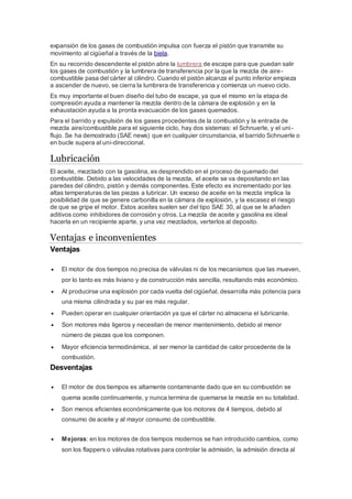 expansión de los gases de combustión impulsa con fuerza el pistón que transmite su
movimiento al cigüeñal a través de la biela.
En su recorrido descendente el pistón abre la lumbrera de escape para que puedan salir
los gases de combustión y la lumbrera de transferencia por la que la mezcla de aire-
combustible pasa del cárter al cilindro. Cuando el pistón alcanza el punto inferior empieza
a ascender de nuevo, se cierra la lumbrera de transferencia y comienza un nuevo ciclo.
Es muy importante el buen diseño del tubo de escape, ya que el mismo en la etapa de
compresión ayuda a mantener la mezcla dentro de la cámara de explosión y en la
exhaustación ayuda a la pronta evacuación de los gases quemados.
Para el barrido y expulsión de los gases procedentes de la combustión y la entrada de
mezcla aire/combustible para el siguiente ciclo, hay dos sistemas: el Schnuerle, y el uni-
flujo. Se ha demostrado (SAE news) que en cualquier circunstancia, el barrido Schnuerle o
en bucle supera al uni-direccional.
Lubricación
El aceite, mezclado con la gasolina, es desprendido en el proceso de quemado del
combustible. Debido a las velocidades de la mezcla, el aceite se va depositando en las
paredes del cilindro, pistón y demás componentes. Este efecto es incrementado por las
altas temperaturas de las piezas a lubricar. Un exceso de aceite en la mezcla implica la
posibilidad de que se genere carbonilla en la cámara de explosión, y la escasez el riesgo
de que se gripe el motor. Estos aceites suelen ser del tipo SAE 30, al que se le añaden
aditivos como inhibidores de corrosión y otros. La mezcla de aceite y gasolina es ideal
hacerla en un recipiente aparte, y una vez mezclados, verterlos al deposito.
Ventajas e inconvenientes
Ventajas
 El motor de dos tiempos no precisa de válvulas ni de los mecanismos que las mueven,
por lo tanto es más liviano y de construcción más sencilla, resultando más económico.
 Al producirse una explosión por cada vuelta del cigüeñal, desarrolla más potencia para
una misma cilindrada y su par es más regular.
 Pueden operar en cualquier orientación ya que el cárter no almacena el lubricante.
 Son motores más ligeros y necesitan de menor mantenimiento, debido al menor
número de piezas que los componen.
 Mayor eficiencia termodinámica, al ser menor la cantidad de calor procedente de la
combustión.
Desventajas
 El motor de dos tiempos es altamente contaminante dado que en su combustión se
quema aceite continuamente, y nunca termina de quemarse la mezcla en su totalidad.
 Son menos eficientes económicamente que los motores de 4 tiempos, debido al
consumo de aceite y al mayor consumo de combustible.
 Mejoras: en los motores de dos tiempos modernos se han introducido cambios, como
son los flappers o válvulas rotativas para controlar la admisión, la admisión directa al
 