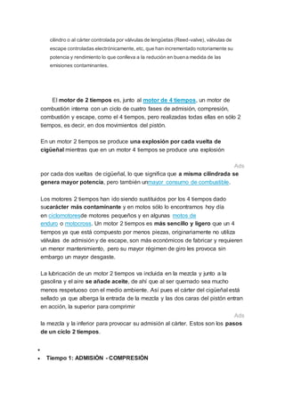 cilindro o al cárter controlada por válvulas de lengüetas (Reed-valve), válvulas de
escape controladas electrónicamente, etc, que han incrementado notoriamente su
potencia y rendimiento lo que conlleva a la redución en buena medida de las
emisiones contaminantes.
El motor de 2 tiempos es, junto al motor de 4 tiempos, un motor de
combustión interna con un ciclo de cuatro fases de admisión, compresión,
combustión y escape, como el 4 tiempos, pero realizadas todas ellas en sólo 2
tiempos, es decir, en dos movimientos del pistón.
En un motor 2 tiempos se produce una explosión por cada vuelta de
cigüeñal mientras que en un motor 4 tiempos se produce una explosión
Ads
por cada dos vueltas de cigüeñal, lo que significa que a misma cilindrada se
genera mayor potencia, pero también unmayor consumo de combustible.
Los motores 2 tiempos han ido siendo sustituidos por los 4 tiempos dado
sucarácter más contaminante y en motos sólo lo encontramos hoy día
en ciclomotoresde motores pequeños y en algunas motos de
enduro o motocross. Un motor 2 tiempos es más sencillo y ligero que un 4
tiempos ya que está compuesto por menos piezas, originariamente no utiliza
válvulas de admisión y de escape, son más económicos de fabricar y requieren
un menor mantenimiento, pero su mayor régimen de giro les provoca sin
embargo un mayor desgaste.
La lubricación de un motor 2 tiempos va incluida en la mezcla y junto a la
gasolina y el aire se añade aceite, de ahí que al ser quemado sea mucho
menos respetuoso con el medio ambiente. Así pues el cárter del cigüeñal está
sellado ya que alberga la entrada de la mezcla y las dos caras del pistón entran
en acción, la superior para comprimir
Ads
la mezcla y la inferior para provocar su admisión al cárter. Estos son los pasos
de un ciclo 2 tiempos.

 Tiempo 1: ADMISIÓN - COMPRESIÓN
 