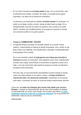  En un motor 2 tiempos es el propio pistón el que, con su movimiento, abre
la admisión de la mezcla, a la altura del cárter, y el escape de los gases
quemados, a la altura de la cámara de combustión.
La admisión y la compresión se realizan al mismo tiempo. En el tiempo 1 el
pistón va de abajo a arriba, es decir, desde el cárter hacia la culata. En su
desplazamiento succiona la mezcla de gasolina, aire y aceite en su parte
inferior, mientras que simultáneamente se encarga de comprimir la mezcla
de la admisión anterior en la parte superior.
 Tiempo 2: COMBUSTIÓN - ESCAPE
 El segundo tiempo comienza con el pistón situado en su punto muerto
superior, comprimiendo al máximo la mezcla de gasolina, aire y aceite, lo que
hace chocar sus moléculas más rápidamente y aumentar considerablemente
la temperatura de la mezcla.
Es en ese momento cuando la bujía genera una chispa que incendia la
mezclaprovocando su combustión. Esta explosión hace mover violentamente
el pistón hacia abajo, transmitiendo el movimiento al cigüeñal a través de la
biela, y con ese movimiento deja abierto el escape por donde son liberados
los gases recién quemados.
Pero hay más, en ese movimiento descendiente el pistón empuja la mezcla
nueva que había entrado en su anterior subida, y al bajar transfiere la
mezcla del cárter a la cámara de combustión, preparando así el proceso
para volver a comenzar de nuevo en el primer tiempo anteriormente descrito.
Como ves, un motor de 2 tiempos gira mucho más rápido que uno de 4
tiempos, y aunque su funcionamiento sea un poco más complejo de explicar
su funcionamiento es mucho más sencillo. Por si acaso, aquí tienes un vídeo
explicativo sobre los ciclos de un motor de 2 tiempos con el que podrás ver
lentamente cada uno de sus movimientos
EXPLICACIÓN:
 