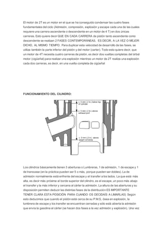 El motor de 2T es un motor en el que se ha conseguido condensar las cuatro fases
fundamentales del ciclo (Admisión, compresión, explosión y escape cada una de las cuales
requiere una carrera ascendente o descendente en un motor de 4 T) en dos únicas
carreras. Esto quiere decir QUE EN CADA CARRERA de pistón tanto ascendente como
descendente se realizan 2 FASES CONTEMPORÁNEAS, ES DECIR, A LA VEZ O MEJOR
DICHO, AL MISMO TIEMPO. Para duplicar esta velocidad de desarrollo de las fases, se
utiliza también la parte inferior del pistón y del motor (carter). Todo esto quiere decir, que
un motor de 4T necesita cuatro carreras de pistón, es decir dos vueltas completas del árbol
motor (cigüeñal) para realizar una explosión mientras un motor de 2T realiza una explosión
cada dos carreras, es decir, en una vuelta completa de cigüeñal
FUNCIONAMIENTO DEL CILINDRO:
Los cilindros básicamente tienen 3 aberturas o Lumbreras, 1 de admisión, 1 de escape y 1
de transvase (en la práctica pueden ser 5 o más, porque pueden ser dobles). La de
admisión normalmente está enfrente del escape y el transfer a los lados. La que está más
alta, es decir más próxima al borde superior del cilindro, es el escape, un poco más abajo
el transfer y la más inferior y cercana al cárter la admisión. La altura de las aberturas y su
disposición permiten deducir las distintas fases de la distribución ES IMPORTANTE
TENER CLARA ESTA POSICIÓN PARA CUANDO OS DECIDAÍS A LIMARLAS) Según
esto deducimos que cuando el pistón está cerca de su P.M.S, ósea en explosión, la
lumbrera de escape y los transfer se encuentran cerradas y sólo está abierta la admisión
que envía la gasolina al cárter (se hacen dos fases a la vez admisión y explosión). Una vez
 