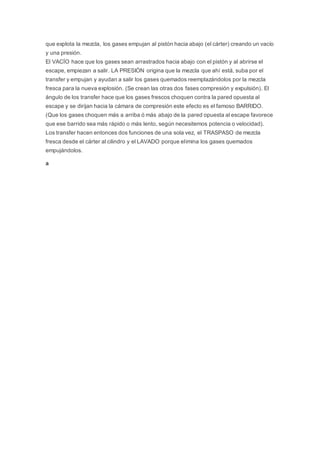 que explota la mezcla, los gases empujan al pistón hacia abajo (el cárter) creando un vacío
y una presión.
El VACÍO hace que los gases sean arrastrados hacia abajo con el pistón y al abrirse el
escape, empiezan a salir. LA PRESIÓN origina que la mezcla que ahí está, suba por el
transfer y empujan y ayudan a salir los gases quemados reemplazándolos por la mezcla
fresca para la nueva explosión. (Se crean las otras dos fases compresión y expulsión). El
ángulo de los transfer hace que los gases frescos choquen contra la pared opuesta al
escape y se dirijan hacia la cámara de compresión este efecto es el famoso BARRIDO.
(Que los gases choquen más a arriba ó más abajo de la pared opuesta al escape favorece
que ese barrido sea más rápido o más lento, según necesitemos potencia o velocidad).
Los transfer hacen entonces dos funciones de una sola vez, el TRASPASO de mezcla
fresca desde el cárter al cilindro y el LAVADO porque elimina los gases quemados
empujándolos.
a
 