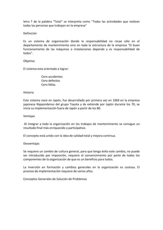 letra T de la palabra "Total" se interpreta como "Todas las actividades que realizan
todas las personas que trabajan en la empresa"

Definición

Es un sistema de organización donde la responsabilidad no recae sólo en el
departamento de mantenimiento sino en toda la estructura de la empresa "El buen
funcionamiento de las máquinas o instalaciones depende y es responsabilidad de
todos".

Objetivo

El sistema esta orientado a lograr:

              Cero accidentes
              Cero defectos.
              Cero fallas.

Historia

Este sistema nace en Japón, fue desarrollado por primera vez en 1969 en la empresa
japonesa Nippondenso del grupo Toyota y de extiende por Japón durante los 70, se
inicia su implementación fuera de Japón a partir de los 80.

Ventajas

 Al integrar a toda la organización en los trabajos de mantenimiento se consigue un
resultado final más enriquecido y participativo.

El concepto está unido con la idea de calidad total y mejora continua.

Desventajas

Se requiere un cambio de cultura general, para que tenga éxito este cambio, no puede
ser introducido por imposición, requiere el convencimiento por parte de todos los
componentes de la organización de que es un beneficio para todos.

La inversión en formación y cambios generales en la organización es costosa. El
proceso de implementación requiere de varios años.

Conceptos Generales de Solución de Problemas
 