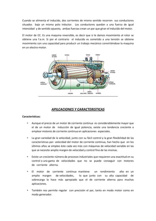 Cuando se alimenta el inducido, dos corrientes de mismo sentido recorren sus conductores
situados bajo un mismo polo inductor. Los conductores quedan a una fuerza de igual
intensidad y de sentido opuesto, ambas fuerzas crean un par que giran el inducido del motor.

El motor de CC. Es una maquina reversible, es decir que si le damos movimiento al rotor se
obtiene una f.e.m. Si por el contrario el inducido es sometido a una tensión se obtiene
movimiento con una capacidad para producir un trabajo mecánico convirtiéndose la maquina
en un electro-motor.




                         APILCACIONES Y CARACTERISTICAS
Características:

    •   Aunque el precio de un motor de corriente continua es considerablemente mayor que
        el de un motor de inducción de igual potencia, existe una tendencia creciente a
        emplear motores de corriente continua en aplicaciones especiales.

    •   La gran variedad de la velocidad, junto con su fácil control y la gran flexibilidad de las
        características par- velocidad del motor de corriente continua, han hecho que en los
        últimos años se emplee éste cada vez más con máquinas de velocidad variable en las
        que se necesite amplio margen de velocidad y control fino de las mismas.

    •   Existe un creciente número de procesos industriales que requieren una exactitud en su
        control o una gama de velocidades que no se puede conseguir con motores
        de corriente alterna.

    •   El motor de corriente continua mantiene      un rendimiento   alto en un
        amplio margen     de velocidades, lo que junto con su alta capacidad de
        sobrecarga lo hace más apropiado que el de corriente alterna para muchas
        aplicaciones.

    •   También nos permite regular con precisión el par, tanto en modo motor como en
        modo generador.
 