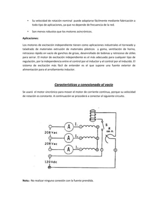 •   Su velocidad de rotación nominal puede adaptarse fácilmente mediante fabricación a
        todo tipo de aplicaciones, ya que no depende de frecuencia de la red.

    •   Son menos robustos que los motores asincrónicos.

Aplicaciones:

Los motores de excitación independiente tienen como aplicaciones industriales el torneado y
taladrado de materiales extrusión de materiales plásticos y goma, ventilación de horno,
retroceso rápido en vacío de ganchos de grúas, desenrollado de bobinas y retroceso de útiles
para serrar. El motor de excitación independiente es el más adecuado para cualquier tipo de
regulación, por la independencia entre el control por el inductor y el control por el inducido. El
sistema de excitación más fácil de entender es el que supone una fuente exterior de
alimentación para el arrollamiento inductor.




                           Características y conexionado al vacío
Se usará el motor sincrónico para mover el motor de corriente continua, porque su velocidad
de rotación es constante. A continuación se procederá a conectar el siguiente circuito.




Nota.- No realizar ninguna conexión con la fuente prendida.
 