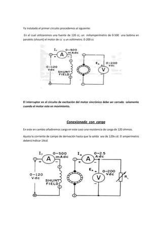 Ya instalado el primer circuito procedemos al siguiente:

En el cual utilizaremos una fuente de 120 cc, un miliamperímetro de 0-500 una bobina en
paralelo (shount) el motor de cc y un voltímetro. 0-200 cc




El interruptor en el circuito de excitación del motor sincrónico debe ser cerrado solamente
cuando el motor este en movimiento.




                                    Conexionado con carga
En este en cambio añadiremos carga en este caso una resistencia de carga de 120 ohmios.

Ajusta la corriente de campo de derivación hasta que la salida sea de 120v cd. El amperímetro
deberá Indicar 1Acd
 