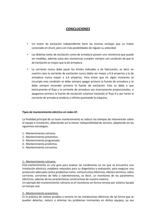 CONCLUCIONES


    •   Un motor de excitación independiente tiene las mismas ventajas que un motor
        conectado en shunt, pero con más posibilidades de regular su velocidad

    •   Las Bobinas tanto de excitación como de armadura poseen una resistencia que puede
        ser medidas, además estas dos resistencias cumplen siempre con condición de que la
        de Excitación es mayor que la de armadura.

    •   La corriente nunca debe pasar los limites indicados o de fabricación, es decir en
        nuestro caso la corriente de excitación nunca debía ser mayor a 0.4 amperios y la de
        armadura nunca mayor a 3,4 amperios. Para evitar que en algún momento se
        incumpla esta condición se debe siempre apagar primero la fuente de armadura y se
        debe siempre encender primero la fuente de excitación. Esto se debe a que
        teóricamente el flujo y la corriente de armadura son inversamente proporcionales, si
        apagamos primero la fuente de excitación estamos haciendo el flujo 0 y por tanto la
        corriente de armadura tendería a infinito quemando la máquina.



Tipos de mantenimiento eléctrico en redes AT.

La finalidad principal de un buen mantenimiento es reducir los tiempos de intervención sobre
el equipo o instalación, obteniendo así la menor indisponibilidad de servicio, adoptando así las
siguientes estrategias:

1.- Mantenimiento rutinario.
2.- Mantenimiento preventivo.
3.- Mantenimiento programado.
4.- Mantenimiento predictivo.
5.- Mantenimiento correctivo.



1.- Mantenimiento rutinario:
Esta mantenimiento es una guía para evaluar las condiciones en las que se encuentra una
instalación eléctrica, establece requisitos para su diagnóstico y evaluación, para asegurar una
protección adecuada contra problemas como: cortocircuitos eléctricos, efectos térmicos, sobre
corriente, corrientes de falla o sobretensiones, es decir, un monitoreo de los parámetros
eléctricos, además de las características constructivas de nuestro sistema.
Un ejemplo del mantenimiento rutinario es el monitoreo en forma remota por sistema Sacada
en tiempo real.

2.- Mantenimiento preventivo:
Es la práctica de realizar pruebas y servicio en las instalaciones eléctricas de tal forma que se
puedan detectar, reducir o eliminar los problemas inminentes en dichos equipos, ya sea
 