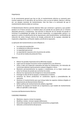 Importancia

Es de conocimiento general que hoy en día, el mantenimiento eléctrico es necesario para
muchos aspectos en la vida diaria, de una forma u otra, ya sea en talleres, fabricas u oficinas
etc. sus equipos necesitan de mantenimiento. Esto nos lleva a la conclusión de que el
mantenimiento eléctrico debe ser continuo.

El Mantenimiento Eléctrico permite detectar fallas que comienzan a gestarse y que pueden
producir en el futuro cercano o a mediano plazo una parada de una planta y/o un siniestro
afectando personas e instalaciones. Esto permite la reducción de los tiempos de parada al
minimizar la probabilidad de salidas de servicio imprevistas, no programadas, gracias a su
aporte en cuanto a la planificación de las reparaciones y del mantenimiento. Los beneficios de
reducción de costos incluyen ahorros de energía, protección de los equipos, velocidad de
inspección y diagnóstico, verificación rápida y sencilla de la reparación.

La aplicación del mantenimiento se verá reflejada en:

        Los costos de la producción.
        La calidad de los diferentes servicios.
        La capacidad operacional.
        La capacidad de respuesta ante situaciones de cambio.
        El uso de los medios de protección física.

Objetivos

        Reducir las paradas imprevistas de los diferentes equipos.
        Lograr que los equipos funcionen ininterrumpidamente y con eficiencia.
        Llevar a cabo una inspección sistemática de todas las instalaciones, con intervalos de
        control para detectar oportunamente cualquier desgaste o rotura.
        Mantener permanentemente los equipos e instalaciones, en su mejor estado para
        evitar los tiempos de parada que aumentan los costos.
        Efectuar las reparaciones de emergencia lo más pronto posible.
        Prolongar la vida útil de los equipos e instalaciones al máximo.
        Conservar los bienes productivos en condiciones seguras y preestablecidas de
        operación.
        Gestionar el mantenimiento para que incluya todos los aspectos relativos dirigidos al
        departamento de Mantenimiento Eléctrico.
        Definir políticas de mantenimiento de calidad y seguridad.
        Clasificar los equipos en función de su importancia y qué modelo de mantenimiento
        debe ser aplicable a cada equipo.

Funciones del Mantenimiento Eléctrico

FUNCIONES PRIMARIAS:

        Mantener, reparar y revisar los equipos.
        Modificar, instalar, remover equipos defectuosos.
        Desarrollar programas de mantenimiento preventivo y programado.
        Selección y entrenamiento del personal.
 