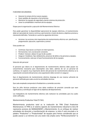 FUNCIONES SECUNDARIAS:

       Asesorar la compra de los nuevos equipos.
       Hacer pedidos de repuestos y herramientas.
       Mantener los equipos de seguridad y demás sistemas de protección.
       Llevar la contabilidad e inventario de los equipos.

Etapas para la organización y ejecución del Mantenimiento Eléctrico

Para poder garantizar la disponibilidad operacional de equipos eléctricos, el mantenimiento
debe ser ejecutado de manera continua y permanente a través de planes y objetivos precisos y
claramente definidos. Teniendo en cuenta los siguientes términos:

       Acciones: Las acciones más importantes de mantenimiento eléctrico son: planificación,
       programación, ejecución, supervisión y control.

Estas pueden ser:

       Continúas: Que duran o se hacen sin interrupciones.
       Permanentes: Con una duración constante.
       Predecir: Conocer, deducir lo que ha de suceder.
       Asegurar: Establecer, fijar sólidamente, preservar de daños a las personas y equipos.
       Funcionamiento: velar por el buen funcionamiento de los equipos.

Selección del personal

El personal que labora en el departamento de mantenimiento eléctrico debe poseer los
conocimientos necesarios para desempeñar esta labor, además de ser un personal de
confianza. Un aspecto muy importante dentro del personal de mantenimiento eléctrico es la
capacitación constante del personal, esta capacitación debe consistir en asegurar:

Que el departamento de mantenimiento eléctrico disponga de una reserva suficiente de
personal calificado para cada una de las actividades técnicas.

Que cada empleado comprenda la finalidad de su cometido concreto.

Que los jefes técnicos produzcan unos datos analíticos de precisión conocida que sean
significativos y contribuyan al logro de los objetivos del departamento.

Los trabajadores de mantenimiento eléctrico solo realizaran las actividades para las cuales
están calificados.

Mantenimiento Productivo Total (T.P.M.)

Mantenimiento productivo total es la traducción de TPM (Total Productive
Maintenance). El TPM es el sistema Japonés de mantenimiento industrial la letra M
representa acciones de MANAGEMENT y Mantenimiento. Es un enfoque de realizar
actividades de dirección y transformación de empresa. La letra P está vinculada a la
palabra "Productivo" o "Productividad" de equipos pero hemos considerado que se
puede asociar a un término con una visión más amplia como "Perfeccionamiento" la
 