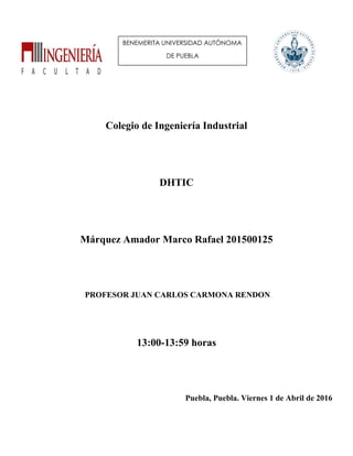 Colegio de Ingeniería Industrial
DHTIC
Márquez Amador Marco Rafael 201500125
PROFESOR JUAN CARLOS CARMONA RENDON
13:00-13:59 horas
Puebla, Puebla. Viernes 1 de Abril de 2016
BENEMERITA UNIVERSIDAD AUTÓNOMA
DE PUEBLA
 