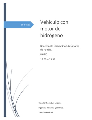 18-3-2016
Vehículo con
motor de
hidrógeno
Benemérita UniversidadAutónoma
de Puebla.
DHTIC
13:00 – 13:59
Cuanalo Osorio Luis Miguel.
Ingeniería Mecánica y Eléctrica.
2do. Cuatrimestre.
 