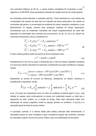 13
com correntes trifásicas de 60 Hz, o campo rotativo completará 60 revoluções a cada
segundo ou 3.600 RPM. Essa velocidade é chamada de rotação síncrona do campo girante.
As conclusões acima descritas, e ilustradas pela fig.7, foram baseadas em uma análise das
composições dos campos de cada fase em instantes de tempo particulares. No entanto as
conclusões são gerais e a conservação da amplitude do campo magnético resultante e o seu
deslocamento no espaço ocorrem para quaisquer instantes de tempo observados.
Considerando que as amplitudes individuais das forças magnetomotrizes de cada fase
dependem da intensidade das correntes que as percorrem, as eq. (1), (2) e (3), devem ser
reescritas incorporando a eq.(4), resultando em:
º240.º240.
º120.º120.
º0.º0.
).º240.cos(.).(
).º120.cos(.).(
)..cos(.).(
j
M
j
CC
j
M
j
BB
j
M
j
AA
etFetFF
etFetFF
etFetFF
−==
−==
==
ω
ω
ω
(9)
O vetor unitário genérico pode ser escrito na forma cartesiana como:
θθθ
sen.cos.
je j
+= (10)
Substituindo-se a eq.(10) na eq.(9), e lembrando que o vetor de campo magnético resultante
é a soma dos vetores individuais de cada fase considerando sua ação simultânea no espaço,
resulta:
⎭
⎬
⎫
⎩
⎨
⎧
+−+
++−+
=
]º240sen.º240).[cosº240.cos(
]º120sen.º120).[cosº120.cos(.cos
jt
jtt
FF MRES
ω
ωω
(11)
Expandindo os termos do co-seno da diferença, substituindo os valores numéricos e
simplificando a expressão, resulta:
tj
MMRES eFtjtFF ..
..
2
3
).sen.
2
3
..cos.
2
3
.( ω
ωω =+= (12)
A eq. (12) pode ser interpretada como um vetor de amplitude constante igual a 1,5.FM cuja
direção no espaço varia continuamente no tempo com velocidade angular ω, dado que o
argumento do vetor unitário, ω.t, é função do tempo. Esse vetor representa então uma
distribuição de campo magnético móvel no espaço, girando no entreferro. A eq.(12) é a
expressão geral da onda de campo rotativo.
A conclusão, portanto, é a mesma obtida pela análise particular feita anteriormente. A
velocidade angular do vetor resultante é igual à freqüência angular das correntes, chamada
de velocidade angular síncrona do campo rotativo, para uma distribuição de dois pólos.
 