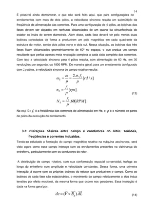 14
É possível ainda demonstrar, o que não será feito aqui, que para configurações de
enrolamentos com mais de dois pólos, a velocidade síncrona resulta um submúltiplo da
freqüência de alimentação das correntes. Para uma configuração de 4 pólos, as bobinas das
fases devem ser alojadas em ranhuras distanciadas de um quarto da circunferência do
estator ao invés de serem diametrais. Além disso, cada fase deverá ter pelo menos duas
bobinas conectadas de forma a produzirem um pólo magnético em cada quadrante da
estrutura do motor, sendo dois pólos norte e dois sul. Nessa situação, as bobinas das três
fases ficam distanciadas geometricamente de 60º no espaço, o que produz um campo
resultante que perfaz apenas meia revolução completa a cada ciclo completo das correntes.
Com isso a velocidade síncrona para 4 pólos resulta, com alimentação de 60 Hz, em 30
revoluções por segundo, ou 1800 RPM. De maneira geral, para um enrolamento configurado
com 2.p pólos, a velocidade síncrona do campo rotativo resulta:
][60.
][
]/[
..2
1
1
1
RPM
p
f
N
rps
p
f
n
srd
p
f
p
S
S
S
=
=
==
πω
ω
(13)
Na eq.(13), f1 é a freqüência das correntes de alimentação em Hz, e p é o número de pares
de pólos da execução do enrolamento.
3.3 Interações básicas entre campo e condutores do rotor. Tensões,
freqüências e correntes induzidas.
Tendo-se estudado a formação do campo magnético rotativo na máquina assíncrona, será
visto agora como esse campo interage com os enrolamentos presentes na vizinhança do
entreferro, particularmente com os condutores do rotor.
A distribuição de campo rotativo, com sua conformação espacial co-senoidal, trafega ao
longo do entreferro com amplitude e velocidade constantes. Dessa forma, uma primeira
interação já ocorre com as próprias bobinas do estator que produziram o campo. Como as
bobinas de cada fase são estacionárias, o movimento do campo relativamente a elas induz
tensões por efeito mocional, da mesma forma que ocorre nos geradores. Essa interação é
dada na forma geral por:
dLBVde g ).( ×= (14)
 