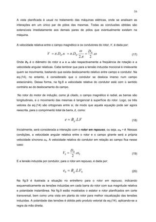 16
A vista planificada é usual no tratamento das máquinas elétricas, onde se analisam as
interações em um único par de pólos das mesmas. Todas as conclusões obtidas são
extensíveis imediatamente aos demais pares de pólos que eventualmente existam na
máquina.
A velocidade relativa entre o campo magnético e os condutores do rotor, V, é dada por:
ω
π
ω
ππ .
2.2
.... R
RR
D
DnDV === (17)
Onde DR é o diâmetro do rotor e n e ω são respectivamente a freqüência de rotação e a
velocidade angular relativas. Cabe lembrar que para a tensão induzida mocional é irrelevante
quem se movimenta, bastando que exista deslocamento relativo entre campo e condutor. Na
eq.(14), no entanto, é considerado que o condutor se desloca imerso num campo
estacionário. Dessa forma, na fig.8 a velocidade relativa do condutor está com o sentido
contrário ao do deslocamento do campo.
No rotor do motor de indução, como já citado, o campo magnético é radial, as barras são
longitudinais, e o movimento das mesmas é tangencial à superfície do rotor. Logo, os três
vetores da eq.(14) são ortogonais entre si, de modo que aquela equação pode ser agora
reescrita, para o comprimento total da barra, L, como:
VLBe g ..= (18)
Inicialmente, será considerada a interação com o rotor em repouso, ou seja, ωR = 0. Nessas
condições, a velocidade angular relativa entre o rotor e o campo girante será a própria
velocidade síncrona ωS. A velocidade relativa do condutor em relação ao campo fica nesse
caso:
S
RD
V ω.
2
0 = (19)
E a tensão induzida por condutor, para o rotor em repouso, é dada por:
00 .. VLBe g= (20)
Na fig.9 é ilustrada a situação no entreferro para o rotor em repouso, indicando
esquematicamente as tensões induzidas em cada barra do rotor com sua magnitude relativa
e polaridade instantânea. Na fig.9 estão mostrados o estator e rotor planificados em corte
transversal, bem como uma vista em planta do rotor para melhor visualização das tensões
induzidas. A polaridade das tensões é obtida pelo produto vetorial da eq.(14), aplicando-se a
regra da mão direita.
 