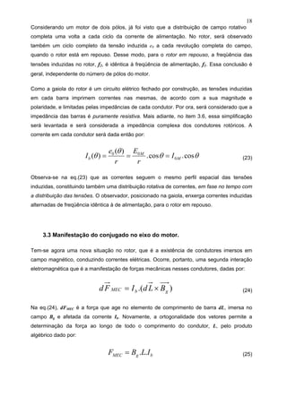 18
Considerando um motor de dois pólos, já foi visto que a distribuição de campo rotativo
completa uma volta a cada ciclo da corrente de alimentação. No rotor, será observado
também um ciclo completo da tensão induzida e0 a cada revolução completa do campo,
quando o rotor está em repouso. Desse modo, para o rotor em repouso, a freqüência das
tensões induzidas no rotor, f2, é idêntica à freqüência de alimentação, f1. Essa conclusão é
geral, independente do número de pólos do motor.
Como a gaiola do rotor é um circuito elétrico fechado por construção, as tensões induzidas
em cada barra imprimem correntes nas mesmas, de acordo com a sua magnitude e
polaridade, e limitadas pelas impedâncias de cada condutor. Por ora, será considerado que a
impedância das barras é puramente resistiva. Mais adiante, no item 3.6, essa simplificação
será levantada e será considerada a impedância complexa dos condutores rotóricos. A
corrente em cada condutor será dada então por:
θθ
θ
θ cos.cos.
)(
)( 0
00
M
M
b I
r
E
r
e
I === (23)
Observa-se na eq.(23) que as correntes seguem o mesmo perfil espacial das tensões
induzidas, constituindo também uma distribuição rotativa de correntes, em fase no tempo com
a distribuição das tensões. O observador, posicionado na gaiola, enxerga correntes induzidas
alternadas de freqüência idêntica à de alimentação, para o rotor em repouso.
3.3 Manifestação do conjugado no eixo do motor.
Tem-se agora uma nova situação no rotor, que é a existência de condutores imersos em
campo magnético, conduzindo correntes elétricas. Ocorre, portanto, uma segunda interação
eletromagnética que é a manifestação de forças mecânicas nesses condutores, dadas por:
).( gbMEC BLdIFd ×= (24)
Na eq.(24), dFMEC é a força que age no elemento de comprimento de barra dL, imersa no
campo Bg e afetada da corrente Ib. Novamente, a ortogonalidade dos vetores permite a
determinação da força ao longo de todo o comprimento do condutor, L, pelo produto
algébrico dado por:
bgMEC ILBF ..= (25)
 