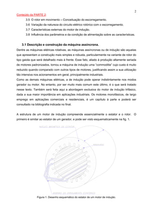 2
Conteúdo da PARTE 2:
3.5 O rotor em movimento – Conceituação do escorregamento.
3.6 Variação da natureza do circuito elétrico rotórico com o escorregamento.
3.7 Características externas do motor de indução.
3.8 Influência dos parâmetros e da condição de alimentação sobre as características.
3.1 Descrição e construção da máquina assíncrona.
Dentre as máquinas elétricas rotativas, as máquinas assíncronas ou de indução são aquelas
que apresentam a construção mais simples e robusta, particularmente na variante de rotor do
tipo gaiola que será detalhado mais à frente. Esse fato, aliado à produção altamente seriada
de motores padronizados, tornou a máquina de indução uma “commoditie” cujo custo é muito
reduzido quando comparado com outros tipos de motores, justificando assim a sua utilização
tão intensiva nos acionamentos em geral, principalmente industriais.
Como as demais máquinas elétricas, a de indução pode operar indistintamente nos modos
gerador ou motor. No entanto, por ser muito mais comum este último, é o que será tratado
nesse texto. Também será feita aqui a abordagem exclusiva do motor de indução trifásico,
dada a sua maior importância em aplicações industriais. Os motores monofásicos, de largo
emprego em aplicações comerciais e residenciais, é um capítulo à parte e poderá ser
consultado na bibliografia indicada no final.
A estrutura de um motor de indução compreende essencialmente o estator e o rotor. O
primeiro é similar ao estator de um gerador, e pode ser visto esquematicamente na fig. 1.
Figura 1. Desenho esquemático do estator de um motor de indução.
 