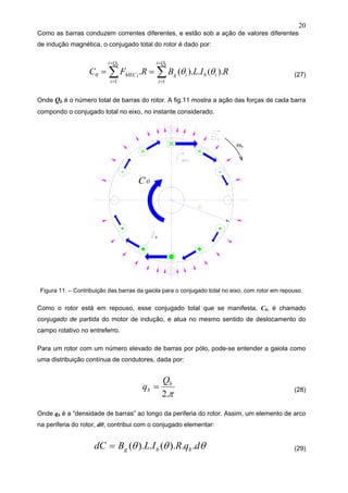 20
Como as barras conduzem correntes diferentes, e estão sob a ação de valores diferentes
de indução magnética, o conjugado total do rotor é dado por:
∑∑
=
=
=
=
==
bb Qi
i
ibig
Qi
i
iMEC RILBRFC
11
0 ).(.).(. θθ (27)
Onde Qb é o número total de barras do rotor. A fig.11 mostra a ação das forças de cada barra
compondo o conjugado total no eixo, no instante considerado.
Figura 11. – Contribuição das barras da gaiola para o conjugado total no eixo, com rotor em repouso.
Como o rotor está em repouso, esse conjugado total que se manifesta, C0, é chamado
conjugado de partida do motor de indução, e atua no mesmo sentido de deslocamento do
campo rotativo no entreferro.
Para um rotor com um número elevado de barras por pólo, pode-se entender a gaiola como
uma distribuição contínua de condutores, dada por:
π.2
b
b
Q
q = (28)
Onde qb é a “densidade de barras” ao longo da periferia do rotor. Assim, um elemento de arco
na periferia do rotor, dθ, contribui com o conjugado elementar:
θθθ dqRILBdC bbg ..).(.).(= (29)
ωs
 