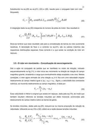 21
Substituindo na eq.(29) as eq.(21), (23) e (28), resulta para o conjugado total com rotor
bloqueado:
θπθθ
π
dR
Q
ILBC b
MM ..
.2
).cos(..).(cos. 0
.2
0
0 ∫= (30)
A integração dada na eq.(30) independe do número de pólos do motor. Seu resultado é:
bMMMM
b
QRLIBdIB
LRQ
C .....
2
1
).(cos...
.2
..
0
.2
0
2
00 == ∫
π
θθ
π (31)
Deve-se lembrar que esse resultado vale para a consideração de barras do rotor puramente
resistivas. A densidade de fluxo e a corrente na eq.(31), são os valores máximos das
respectivas distribuições espaciais. Essa corrente é a que existe na condição de rotor em
repouso.
3.5 - O rotor em movimento – Conceituação do escorregamento.
Sob a ação do conjugado de partida que se manifesta no motor de indução, indicado
esquematicamente na fig.(11), o rotor inicia seu movimento na direção de rotação do campo
magnético girante, arrastando a carga que eventualmente esteja acoplada a seu eixo. Nestas
condições, o rotor agora animado de uma rotação ωR ≠ 0, fica com uma velocidade angular
relativamente ao campo rotativo igual a: (ωS - ωR ) < ωS . Agora, a velocidade dos condutores
rotóricos, se movendo relativamente ao campo magnético, é dada por:
).(
2
RS
R
S
D
V ωω −= (32)
Essa velocidade é inferior à original que existia em repouso, dada pela eq.(19), de modo que
também resultam inferiores as tensões induzidas por efeito mocional, promovidas pelo
deslocamento do campo rotativo sobre as barras da gaiola.
As tensões induzidas, dadas pela eq.(20), reduzem-se na mesma proporção da redução da
velocidade. Utilizando as eq.(19) e (32), obtém-se a razão dessas tensões induzidas:
0
00
.
)(
.
2
).(
2
..
..
ee
D
D
VLB
VLB
e
e
S
RS
S
S
R
SR
R
g
SgS
ω
ωω
ω
ωω −
=⇒
−
== (33)
 
