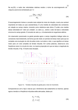 22
Na eq.(33), a razão das velocidades relativas recebe o nome de escorregamento da
máquina assíncrona simbolizado por “s”.
S
RS
s
ω
ωω )( −
= (34)
O escorregamento é talvez o conceito mais notável do motor de indução, e será uma variável
importante em todas as suas características. É uma medida da velocidade dos condutores
em relação ao campo rotativo, tomando como referência este último. É então uma medida
dessa velocidade em “valor por unidade”, ou valor p.u., sendo o valor de base a velocidade
síncrona do campo girante. O conceito de valor p.u. é fundamental em engenharia elétrica.
Um observador posicionado na gaiola percebe agora o campo magnético trafegar sobre os
condutores mais lentamente, de forma que ele mede um período de tempo maior para que se
complete uma revolução do ciclo de pólos norte e sul sobre o rotor, o que significa um tempo
maior para um ciclo completo da tensão induzida. Em outras palavras, observa-se uma
freqüência menor no circuito do rotor, na mesma proporção em que se reduz a magnitude da
tensão induzida. A fig. 12 ilustra essa situação.
Figura 12. – Tensões induzidas da gaiola para o rotor em movimento.
Comparando-se com a fig.9, nota-se que o fenômenos são exatamente os mesmos, apenas
agora a tensão e a freqüência induzidas estão atenuadas, dadas por:
12
0
.
.
fsf
eseS
=
=
(35)
 