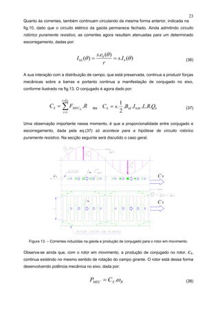 23
Quanto às correntes, também continuam circulando da mesma forma anterior, indicada na
fig.10, dado que o circuito elétrico da gaiola permanece fechado. Ainda admitindo circuito
rotórico puramente resistivo, as correntes agora resultam atenuadas para um determinado
escorregamento, dadas por:
)(.
)(.
)( 0
θ
θ
θ bbS Is
r
es
I == (36)
A sua interação com a distribuição de campo, que está preservada, continua a produzir forças
mecânicas sobre a barras e portanto continua a manifestação de conjugado no eixo,
conforme ilustrado na fig.13. O conjugado é agora dado por:
RFC
b
Si
Qi
i
MECS .
1
∑
=
=
= ou bMMS QRLIBsC .....
2
1
. 0= (37)
Uma observação importante nesse momento, é que a proporcionalidade entre conjugado e
escorregamento, dada pela eq.(37) só acontece para a hipótese de circuito rotórico
puramente resistivo. Na secção seguinte será discutido o caso geral.
Figura 13. – Correntes induzidas na gaiola e produção de conjugado para o rotor em movimento.
Observa-se ainda que, com o rotor em movimento, a produção de conjugado no rotor, CS,
continua existindo no mesmo sentido de rotação do campo girante. O rotor está dessa forma
desenvolvendo potência mecânica no eixo, dada por:
RSMEC CP ω.= (38)
 