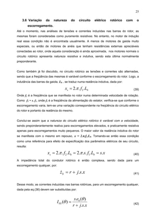 25
3.6 Variação da natureza do circuito elétrico rotórico com o
escorregamento.
Até o momento, nas análises de tensões e correntes induzidas nas barras do rotor, as
mesmas foram consideradas como puramente resistivas. No entanto, no motor de indução
real essa condição não é encontrada usualmente. A menos de motores de gaiola muito
especiais, ou então de motores de anéis que tenham resistências externas apreciáveis
conectadas ao rotor, onde aquela consideração é ainda aproximada, nos motores normais o
circuito rotórico apresenta natureza resistiva e indutiva, sendo esta última normalmente
preponderante.
Como também já foi discutido, no circuito rotórico as tensões e correntes são alternadas,
sendo que a freqüência das mesmas é variável conforme o escorregamento do rotor. Logo, a
indutância das barras da gaiola, Lb , se traduz numa reatância indutiva, dada por:
bs Lfx ...2 2π= (39)
Onde f2 é a freqüência que se manifesta no rotor numa determinada velocidade de rotação.
Como f2 = s. f1, onde f1 é a freqüência da alimentação do estator, verifica-se que conforme o
escorregamento varia, tem-se uma variação correspondente na freqüência do circuito elétrico
do rotor e portanto da reatância do mesmo.
Conclui-se assim que a natureza do circuito elétrico rotórico é variável com a velocidade,
sendo preponderantemente reativa para escorregamentos elevados, e praticamente resistiva
apenas para escorregamentos muito pequenos. O maior valor da reatância indutiva do rotor
se manifesta com o mesmo em repouso, x = 2.π.f1.Lb. Tomando-se então essa condição
como uma referência para efeito de especificação dos parâmetros elétricos de seu circuito,
resulta:
xsLfsLfx bbs .....2...2 12 === ππ (40)
A impedância total do condutor rotórico é então complexa, sendo dada para um
escorregamento qualquer, por:
xsjrzb ..+=& (41)
Desse modo, as correntes induzidas nas barras rotóricas, para um escorregamento qualquer,
dada pela eq.(36) devem ser substituídas por:
xsjr
es
IbS
..
)(.
)( 0
+
=
θ
θ (42)
 