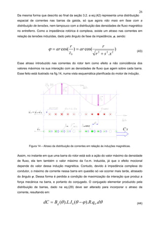 26
Da mesma forma que descrito ao final da seção 3.2. a eq.(42) representa uma distribuição
espacial de correntes nas barras da gaiola, só que agora não mais em fase com a
distribuição de tensões, nem tampouco com a distribuição das densidades de fluxo magnético
no entreferro. Como a impedância rotórica é complexa, existe um atraso nas correntes em
relação às tensões induzidas, dado pelo ângulo de fase da impedância, φ, sendo:
)
.
cos()cos(
222
xsr
r
ar
z
r
ar
b +
==ϕ (43)
Esse atraso introduzido nas correntes do rotor tem como efeito a não coincidência dos
valores máximos na sua interação com as densidades de fluxo que agem sobre cada barra.
Esse feito está ilustrado na fig.14, numa vista esquemática planificada do motor de indução.
Figura 14 – Atraso da distribuição de correntes em relação às induções magnéticas.
Assim, no instante em que uma barra do rotor está sob a ação do valor máximo da densidade
de fluxo, ela tem também o valor máximo da f.e.m. induzida, já que o efeito mocional
depende do valor dessa indução magnética. Contudo, devido à impedância complexa do
condutor, o máximo de corrente nessa barra em questão só vai ocorrer mais tarde, atrasado
do ângulo φ. Dessa forma é perdida a condição de maximização da interação que produz a
força mecânica na barra, e portanto do conjugado. O conjugado elementar produzido pela
distribuição de barras, dado na eq.(29) deve ser alterado para incorporar o atraso da
corrente, resultando em:
θϕθθ dqRILBdC bbg ..).(.).( −= (44)
 