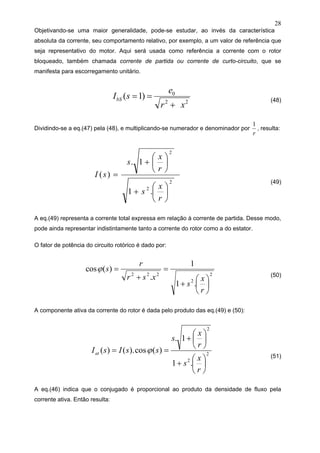 28
Objetivando-se uma maior generalidade, pode-se estudar, ao invés da característica
absoluta da corrente, seu comportamento relativo, por exemplo, a um valor de referência que
seja representativo do motor. Aqui será usada como referência a corrente com o rotor
bloqueado, também chamada corrente de partida ou corrente de curto-circuito, que se
manifesta para escorregamento unitário.
22
0
)1(
xr
e
sIbS
+
== (48)
Dividindo-se a eq.(47) pela (48), e multiplicando-se numerador e denominador por
r
1
, resulta:
2
2
2
.1
1.
)(
⎟
⎠
⎞
⎜
⎝
⎛
+
⎟
⎠
⎞
⎜
⎝
⎛
+
=
r
x
s
r
x
s
sI
(49)
A eq.(49) representa a corrente total expressa em relação à corrente de partida. Desse modo,
pode ainda representar indistintamente tanto a corrente do rotor como a do estator.
O fator de potência do circuito rotórico é dado por:
2
2
222
.1
1
.
)(cos
⎟
⎠
⎞
⎜
⎝
⎛
+
=
+
=
r
x
s
xsr
r
sϕ
(50)
A componente ativa da corrente do rotor é dada pelo produto das eq.(49) e (50):
2
2
2
.1
1.
)(cos).()(
⎟
⎠
⎞
⎜
⎝
⎛
+
⎟
⎠
⎞
⎜
⎝
⎛
+
==
r
x
s
r
x
s
ssIsIat ϕ
(51)
A eq.(46) indica que o conjugado é proporcional ao produto da densidade de fluxo pela
corrente ativa. Então resulta:
 