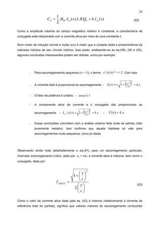 29
)(...).(..
2
1
sIkQRLsIBC atbatMS == (52)
Como a amplitude máxima do campo magnético rotativo é constante, a característica de
conjugado está relacionada com a corrente ativa por meio de uma constante k.
Num motor de indução normal a razão (x/r) é maior que a unidade dada a predominância da
natureza indutiva de seu circuito rotórico. Isso posto, analisando-se as eq.(49), (50 e (52),
algumas conclusões interessantes podem ser obtidas, como por exemplo:
- Para escorregamentos pequenos (s<<1), o termo: s².(x/r)² <<1. Com isso:
- A corrente total é proporcional ao escorregamento - ( ) sk
r
xssI .1.)(
2
=+≅
- O fator de potência é unitário - 1cos ≅ϕ
- A componente ativa da corrente e o conjugado são proporcionais ao
escorregamento - ( ) sk
r
xssIat .1.)(
2
=+≅ - sksC .)( =
- Essas conclusões coincidem com a análise anterior feita onde se admitiu rotor
puramente resistivo. Isso confirma que aquela hipótese só vale para
escorregamentos muito pequenos, como já citado.
Observando ainda mais detalhadamente a eq.(51), para um escorregamento particular,
chamado escorregamento crítico, dado por sc = r/x, a corrente ativa é máxima, bem como o
conjugado, dada por:
⎟
⎠
⎞
⎜
⎝
⎛
⎟
⎠
⎞
⎜
⎝
⎛
+
=
r
x
r
x
IatMAX
.2
1
2
(53)
Como o valor da corrente ativa dada pela eq. (53) é máximo (relativamente à corrente de
referência total de partida), significa que valores maiores de escorregamento conduzirão
 