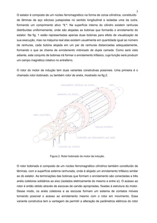 3
O estator é composto de um núcleo ferromagnético na forma de coroa cilíndrica, constituído
de lâminas de aço silicioso justapostas no sentido longitudinal e isoladas uma da outra,
formando um comprimento ativo “L”. Na superfície interna do cilindro existem ranhuras
distribuídas uniformemente, onde são alojadas as bobinas que formarão o enrolamento do
estator. Na fig. 1 estão representadas apenas duas bobinas para efeito de visualização de
sua execução, mas na máquina real elas existem usualmente em quantidade igual ao número
de ranhuras, cada bobina alojada em um par de ranhuras distanciadas adequadamente,
formando o que se chama de enrolamento imbricado de dupla camada. Como será visto
adiante, este conjunto de bobinas irá formar o enrolamento trifásico, cuja função será produzir
um campo magnético rotativo no entreferro.
O rotor do motor de indução tem duas variantes construtivas possíveis. Uma primeira é o
chamado rotor bobinado, ou também rotor de anéis, mostrado na fig.2.
Figura 2. Rotor bobinado do motor de indução.
O rotor bobinado é composto de um núcleo ferromagnético cilíndrico também constituído de
lâminas, com a superfície externa ranhurada, onde é alojado um enrolamento trifásico similar
ao do estator. As terminações das bobinas que formam o enrolamento são conectadas a três
anéis coletores solidários ao eixo (isolados eletricamente do mesmo e entre si). O acesso ao
rotor é então obtido através de escovas de carvão apropriadas, fixadas à estrutura do motor.
Desse modo, os anéis coletores e as escovas formam um sistema de contatos móveis
tornando possível o acesso ao enrolamento mesmo com o rotor em movimento. Essa
variante construtiva tem a vantagem de permitir a alteração de parâmetros elétricos do rotor
 