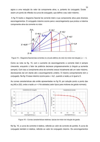 30
agora a uma redução do valor da componente ativa, e, portanto do conjugado. Existe
assim um ponto de inflexão na curva de conjugado, que define o seu valor máximo.
A fig.15 ilustra o diagrama fasorial da corrente total e sua componente ativa para diversos
escorregamentos. O conjugado máximo ocorre para o escorregamento que produz a máxima
componente ativa da corrente no rotor.
Figura 15 – Diagrama fasorial das correntes no circuito elétrico do rotor do motor de indução (x/r = 5).
Como se nota na fig. 15, com o aumento do escorregamento a corrente total é sempre
crescente, enquanto o fator de potência decresce progressivamente (o ângulo φ aumenta
sempre). Com isso a componente ativa da corrente cresce inicialmente até um valor máximo,
decrescendo daí em diante até o escorregamento unitário. O mesmo comportamento tem o
conjugado. Na fig.15 esse máximo ocorre para s = 0,2 , quando a razão x/r é igual a 5.
As curvas características são então apresentadas na fig.16, por solução ponto a ponto das
eq.(49) e (52), onde a razão x/r = 5 foi adotada (valor típico para motores de gaiola normais).
Figura 16 – Curvas características relativas, típicas de motor de indução de gaiola.
Na fig. 16, a curva de corrente é relativa, referida ao valor da corrente de partida. A curva de
conjugado também é relativa, referida ao valor do conjugado máximo. Os escorregamentos
S =0,2
S =0
S =0,3
S =0,1
S =0,5
S =1,0
S.e0
Ib(s)
Iat(s)
S =0,05
φ
Característica de Conjugado
0,0
0,2
0,4
0,6
0,8
1,0
1,2
0,00,20,40,60,81,0
Escorregamento (p.u.)
Conjugadorelativo
Característica de corrente
0,0
0,2
0,4
0,6
0,8
1,0
1,2
0,00,20,40,60,81,0
Escorregamento (p.u.)
Correnterelativa
 