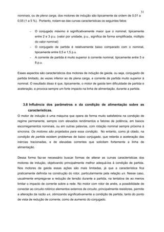 31
nominais, ou de plena carga, dos motores de indução são tipicamente da ordem de 0,01 a
0,05 (1 a 5 %). Portanto, notam-se das curvas características os seguintes fatos:
- O conjugado máximo é significativamente maior que o nominal, tipicamente
entre 2 e 3 p.u. (valor por unidade, p.u., significa de forma simplificada, múltiplo
do valor nominal)
- O conjugado de partida é relativamente baixo comparado com o nominal,
tipicamente entre 0,5 e 1,5 p.u.
- A corrente de partida é muito superior à corrente nominal, tipicamente entre 5 e
8 p.u.
Esses aspectos são característicos dos motores de indução de gaiola, ou seja, conjugado de
partida limitado, às vezes inferior ao de plena carga, e corrente de partida muito superior à
nominal. O resultado disso é que, tipicamente, o motor de gaiola tem dificuldade de partida e
aceleração, e provoca sempre um forte impacto na linha de alimentação, durante a partida.
3.8 Influência dos parâmetros e da condição de alimentação sobre as
características.
O motor de indução é uma máquina que opera de forma muito satisfatória na condição de
regime permanente, sempre com elevados rendimentos e fatores de potência, em baixos
escorregamentos nominais, ou em outras palavras, com rotação nominal sempre próxima à
síncrona. Os motores são projetados para essa condição. No entanto, como já citado, na
condição de partida existem problemas de baixo conjugado, que retarda a aceleração das
inércias tracionadas, e de elevadas correntes que solicitam fortemente a linha de
alimentação.
Dessa forma faz-se necessário buscar formas de alterar as curvas características dos
motores de indução, objetivando principalmente melhor adequá-los à condição de partida.
Nos motores de gaiola essas ações são mais limitadas, já que a característica fica
praticamente definida na construção do rotor, particularmente pela relação x/r. Nesse caso,
usualmente emprega-se a redução de tensão durante a partida, na tentativa de ao menos
limitar o impacto de corrente sobre a rede. No motor com rotor de anéis, a possibilidade de
conectar ao circuito rotórico elementos externos de circuito, principalmente resistores, permite
a alteração da razão x/r, otimizando significativamente a condição de partida, tanto do ponto
de vista de redução de corrente, como de aumento do conjugado.
 