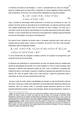 32
A influência da tensão de alimentação, U, sobre o comportamento do motor de indução
pode ser avaliada pela sua ação sobre a magnitude do campo magnético rotativo produzido
pelo enrolamento. As eq.(16), (18) e (42) permitem estabelecer as seguintes relações:
UKUkkksI
seksIBkseUkB gg
..'.'.')(
)('.')('.)(.
==⇒
=→=→=
(54)
Logo, a tensão de alimentação afeta diretamente a corrente nos condutores do rotor. No
entanto, de forma similar ao secundário de um transformador, na máquina assíncrona existe
uma relação praticamente direta entre as correntes de rotor e estator1
, de modo que a
conclusão a partir da eq.(54) se aplica também às correntes absorvidas da linha pelo estator.
Portanto, a curva característica de corrente por escorregamento é afetada proporcionalmente
à tensão de alimentação, em qualquer escorregamento.
Da mesma forma, influência da tensão sobre o conjugado produzido pelo motor pode ser
avaliada pela sua ação sobre o campo no entreferro. As eq.(16), (18), (42) e (46) permitem
estabelecer agora as seguintes relações:
2
..'.'.'..'.'')(
)(.'.'')()('.')('.)(.
UKUkkkUkksC
sIBksCseksIBkseUkB atgatgg
==⇒
=→=→=→=
(55)
A curva característica de conjugado é afetada, portanto, em qualquer escorregamento, pelo
quadrado da tensão de alimentação.
A influência dos parâmetros no comportamento do motor de indução pode ser avaliada pelo
estudo da sensibilidade das eq.(49), (51) e (52) à relação x/r. Para um motor de gaiola, essa
proporção é definida pelo adequado projeto do rotor, onde a resistência é ajustada pelo
material da barra e sua secção, enquanto a reatância é ajustada pela geometria da ranhura
rotórica. No motor de gaiola, então, não é mais possível o ajuste de parâmetros após a
construção, de modo que suas características são fixas.
Já para o motor de anéis, existe a possibilidade de inserção no rotor de elementos externos
de circuito, sendo que o efeito mais significativo se dá quando esses elementos externos são
resistores. Para um mesmo motor, a colocação desses elementos garante um circuito
predominantemente resistivo mesmo para elevados valores de escorregamento, trazendo aí
1
Nota: Os condutores do rotor formam um enrolamento polifásico, mesmo no rotor de gaiola, onde o
número de fases é igual ao número de barras por par de pólos. As correntes aí induzidas estão
defasadas no tempo de um ângulo correspondente à distância entre barras (fig.10). Logo, o rotor da
máquina assíncrona também forma um campo magnético rotativo próprio, que trafega no entreferro em
sincronismo com o campo original criado pelo estator. Estabelece-se assim um confronto de forças
magnetomotrizes similar ao que ocorre entre secundário e primário de um transformador. Para
garantir esse confronto, o estator absorve da rede correntes suficientes para conservar no entreferro o
fluxo original, de modo que existe uma relação direta entre correntes do estator e do rotor, dada pela
relação de espiras equivalentes de ambos.
 