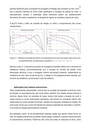 33
grandes benefícios para a produção de conjugado e limitação das correntes no rotor. Com
isso é possível melhorar de forma muito significativa a condição de partida do motor, e
adicionalmente, durante a aceleração esses elementos podem ser gradativamente
eliminados, de modo a restabelecer na situação de regime as condições originais do motor.
A fig.(17) ilustra o efeito da variação da relação x/r sobre o comportamento das curvas
características.
Figura 17 – Influência da resistência rotórica no comportamento do motor de indução. Nas curvas, tem-
se respectivamente, da direita para a esquerda: x/r = 5, x/r = 2 e x/r = 1.
Nota-se na fig.17, o expressivo aumento do conjugado de partida relativo com o aumento da
resistência rotórica, concomitantemente com a redução na corrente de partida. Uma
observação adicional, é que o conjugado máximo permanece constante, independente da
resistência do rotor. Nas curvas da fig.(17), a relação x/r foi progressivamente reduzida, por
aumento da resistência, conservando o valor da reatância.
Aplicações dos motores assíncronos.
Pelas características apresentadas, nota-se que na condição de operação nominal do motor
de indução, os escorregamentos são muito baixos, portanto com rotação sempre próxima à
síncrona. Desse modo, as variações de carga, mesmo indo desde a situação de vazio a
carga nominal ou acima (sobrecargas apreciáveis, até próximo do conjugado máximo são
admissíveis por curtos períodos de tempo), resultam em pequenas variações da rotação. De
outro modo, diz-se que o motor de indução tem pequena regulação de velocidade e, portanto,
é um motor de rotação essencialmente constante.
Sua aplicação, assim, se dá principalmente naquelas cargas que operam dessa forma, ou
seja, em rotação praticamente constante. Essas cargas constituem a grande maioria de todos
os acionamentos industriais. Podem-se citar como tais todas as máquinas de fluxo, como
Características de conjugado
0,0
0,2
0,4
0,6
0,8
1,0
1,2
0,00,20,40,60,81,0
Escorregamento (p.u.)
ConjugadoRelativo
Caracteristicas de corrente
0,0
0,2
0,4
0,6
0,8
1,0
1,2
0,00,20,40,60,81,0
Escorregamento (p.u.)
Correnterelativa
 