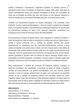 34
bombas, ventiladores, compressores, largamente utilizados na indústria química e
petroquímica, bem como em estações de tratamento de águas. Além disso, esses tipos de
cargas invariavelmente operam por períodos prolongados de tempo sem interrupção, de
modo que as situações de partida são raras. Isso atenua um dos aspectos negativos do
motor de indução que é a sua natural dificuldade de partida, com forte impacto na rede.
Também nos acionamentos pesados na industria siderúrgica e de mineração, como
britadores, moinhos, esteiras transportadoras, o motor de indução é amplamente empregado
devido a sua grande robustez, e suportabilidade de sobrecargas freqüentes. Em grande parte
de acionamentos industriais em geral, como máquinas operatrizes, mecanismos, seu
emprego se dá em virtude de seu baixo custo e fácil disponibilidade.
No acionamento de cargas de grande inércia, como sopradores e moinhos de cimento, o
motor de indução com rotor de anéis é normalmente a escolha mais comum. Nestes casos, a
partida é sempre promovida com a inserção de reostatos rotóricos com grande
escalonamento de resistências, que são suprimidas gradativamente conforme a carga
acelera, propiciando uma partida suave e rápida, com baixo impacto sobre a rede elétrica de
alimentação. Esta variante também se aplica muito bem nas cargas que têm partidas muito
freqüentes, como em equipamentos de levantamento e transporte tais como pontes rolantes,
grandes guindastes e guinchos, além de pórticos de carga e descarga. Nesses casos, a
necessidade de partidas freqüentes, controladas e suaves, aliadas à robustez exigida pela
aplicação, conduzem ao motor de indução de anéis com partida com resistências rotóricas.
Mais modernamente, o advento dos inversores de freqüência estáticos, baseados na
eletrônica de potência, tem possibilitado a construção de fontes de tensão e freqüência
variáveis de custo acessível e de grande controlabilidade. Com isso, torna-se possível
converter o motor de indução, particularmente de gaiola, num acionamento de velocidade
variável, já que a variação da freqüência propicia uma velocidade variável do campo
magnético rotativo criado pelo enrolamento. Essas aplicações englobam uma larga classe de
acionamentos onde se requer ajuste e regulação de velocidade, inclusive em tração elétrica.
Mas esse assunto fica para os cursos específicos de máquinas elétricas mais à frente.
BIBLIOGRAFIA
Eletromecânica – A. G. Falcone
Alternating Current Machines – M.G. Say
Máquinas Elétricas – Fitzgerald
Electric Machines Fundamentals – S. Chapman
São Paulo, outubro de 2006
 