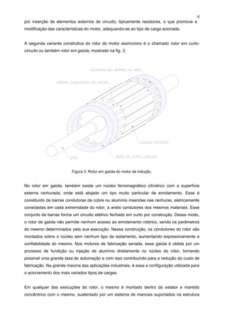 4
por inserção de elementos externos de circuito, tipicamente resistores, o que promove a
modificação das características do motor, adequando-as ao tipo de carga acionada.
A segunda variante construtiva do rotor do motor assíncrono é o chamado rotor em curto-
circuito ou também rotor em gaiola, mostrado na fig. 3.
Figura 3. Rotor em gaiola do motor de indução.
No rotor em gaiola, também existe um núcleo ferromagnético cilíndrico com a superfície
externa ranhurada, onde está alojado um tipo muito particular de enrolamento. Esse é
constituído de barras condutoras de cobre ou alumínio inseridas nas ranhuras, eletricamente
conectadas em cada extremidade do rotor, a anéis condutores dos mesmos materiais. Esse
conjunto de barras forma um circuito elétrico fechado em curto por construção. Desse modo,
o rotor de gaiola não permite nenhum acesso ao enrolamento rotórico, sendo os parâmetros
do mesmo determinados pela sua execução. Nessa construção, os condutores do rotor são
montados sobre o núcleo sem nenhum tipo de isolamento, aumentando expressivamente a
confiabilidade do mesmo. Nos motores de fabricação seriada, essa gaiola é obtida por um
processo de fundição ou injeção de alumínio diretamente no núcleo do rotor, tornando
possível uma grande taxa de automação e com isso contribuindo para a redução do custo de
fabricação. Na grande maioria das aplicações industriais, é essa a configuração utilizada para
o acionamento dos mais variados tipos de cargas.
Em qualquer das execuções do rotor, o mesmo é montado dentro do estator e mantido
concêntrico com o mesmo, sustentado por um sistema de mancais suportados na estrutura
 