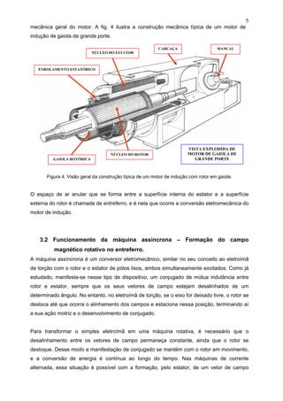5
mecânica geral do motor. A fig. 4 ilustra a construção mecânica típica de um motor de
indução de gaiola de grande porte.
Figura 4. Visão geral da construção típica de um motor de indução com rotor em gaiola.
O espaço de ar anular que se forma entre a superfície interna do estator e a superfície
externa do rotor é chamada de entreferro, e é nela que ocorre a conversão eletromecânica do
motor de indução.
3.2 Funcionamento da máquina assíncrona – Formação do campo
magnético rotativo no entreferro.
A máquina assíncrona é um conversor eletromecânico, similar no seu conceito ao eletroímã
de torção com o rotor e o estator de pólos lisos, ambos simultaneamente excitados. Como já
estudado, manifesta-se nesse tipo de dispositivo, um conjugado de mútua indutância entre
rotor e estator, sempre que os seus vetores de campo estejam desalinhados de um
determinado ângulo. No entanto, no eletroímã de torção, se o eixo for deixado livre, o rotor se
desloca até que ocorra o alinhamento dos campos e estaciona nessa posição, terminando aí
a sua ação motriz e o desenvolvimento de conjugado.
Para transformar o simples eletroímã em uma máquina rotativa, é necessário que o
desalinhamento entre os vetores de campo permaneça constante, ainda que o rotor se
desloque. Desse modo a manifestação de conjugado se mantém com o rotor em movimento,
e a conversão de energia é contínua ao longo do tempo. Nas máquinas de corrente
alternada, essa situação é possível com a formação, pelo estator, de um vetor de campo
MANCALCARCAÇA
NÚCLEO DO ESTATOR
ENROLAMENTO ESTATÓRICO
NÚCLEO DO ROTOR
GAIOLA ROTÓRICA
VISTA EXPLODIDA DE
MOTOR DE GAIOLA DE
GRANDE PORTE
 