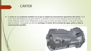 CÁRTER
 El cárter es un recipiente metálico en el que se alojan los mecanismos operativos del motor. Sirve
como cierre del bloque por la parte inferior, y también funciona como depósito para el aceite del
motor. Además, actúa como refrigerante, puesto que el aceite que llega caliente, cede parte de este
calor al exterior. Esta pieza nos permite proteger al motor de la entrada de agua, polvo y toda la
contaminación posible.
 