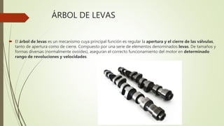 ÁRBOL DE LEVAS
 El árbol de levas es un mecanismo cuya principal función es regular la apertura y el cierre de las válvulas,
tanto de apertura como de cierre. Compuesto por una serie de elementos denominados levas. De tamaños y
formas diversas (normalmente ovoides), aseguran el correcto funcionamiento del motor en determinado
rango de revoluciones y velocidades.
 