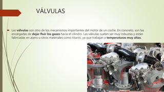 VÁLVULAS
 Las válvulas son otro de los mecanismos importantes del motor de un coche. En concreto, son las
encargadas de dejar fluir los gases hacia el cilindro. Las válvulas suelen ser muy robustas y están
fabricadas en acero u otros materiales como titanio, ya que trabajan a temperaturas muy altas.
 