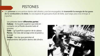 PISTONES
 Los pistones se encuentran dentro del cilindro y son los encargados de transmitir la energía de los gases
de la combustión a la biela. Es una especie de guía para el pie de biela, que luego pasa esta energía al
cigüeñal.
Los pistones tienen diferentes partes:
Cabeza – Es la parte superior que está en
contacto con el fluido durante todo el
proceso
Cielo – La superficie superior de la cabeza
Perno – Se trata del anclaje entre el pistón y
la biela
Faldas – Son las que permiten el
deslizamiento del pistón dentro del cilindro
 
