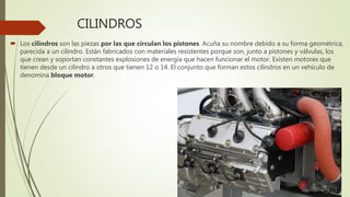 CILINDROS
 Los cilindros son las piezas por las que circulan los pistones. Acuña su nombre debido a su forma geométrica,
parecida a un cilindro. Están fabricados con materiales resistentes porque son, junto a pistones y válvulas, los
que crean y soportan constantes explosiones de energía que hacen funcionar el motor. Existen motores que
tienen desde un cilindro a otros que tienen 12 o 14. El conjunto que forman estos cilindros en un vehículo de
denomina bloque motor.
 